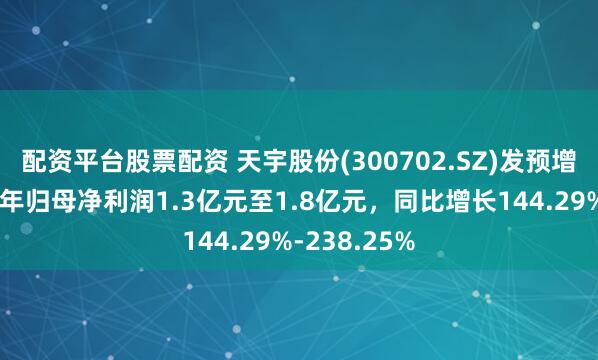 配资平台股票配资 天宇股份(300702.SZ)发预增，预计上半年归母净利润1.3亿元至1.8亿元，同比增长144.29%-238.25%
