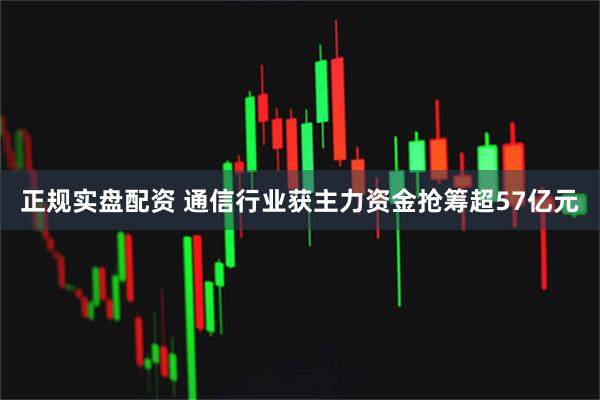 正规实盘配资 通信行业获主力资金抢筹超57亿元