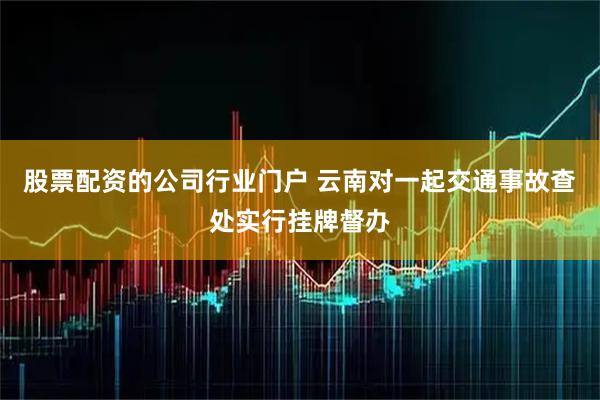 股票配资的公司行业门户 云南对一起交通事故查处实行挂牌督办