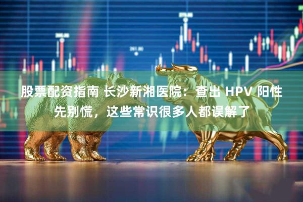 股票配资指南 长沙新湘医院：查出 HPV 阳性先别慌，这些常识很多人都误解了